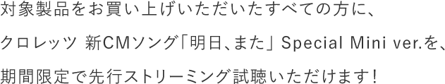 対象製品をお買い上げいただいたすべての方に、クロレッツ 新CMソング「明日、また」 Special Mini ver.を、期間限定で先行ストリーミング試聴いただけます!