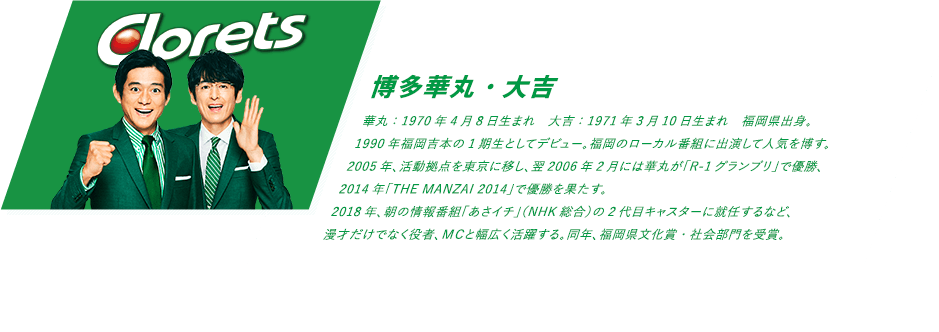 華丸：1970年4月8日生まれ　大吉：1971年3月10日生まれ　福岡県出身。1990年福岡吉本の1期生としてデビュー。福岡のローカル番組に出演して人気を博す。2005年、活動拠点を東京に移し、翌2006年2月には華丸が「R-1グランプリ」で優勝、2014年「THE MANZAI 2014」で優勝を果たす。2018年、朝の情報番組「あさイチ」（NHK総合）の2代目キャスターに就任するなど、漫才だけでなく役者、ＭＣと幅広く活躍する。同年、福岡県文化賞・社会部門を受賞。