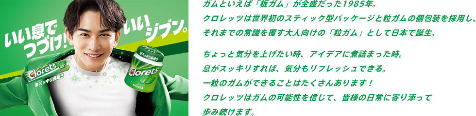 ガムといえば「板ガム」が全盛だった1985年。クロレッツは世界初のスティック型パッケージと粒ガムの個包装を採用し、それまでの常識を覆す大人向けの「粒ガム」として日本で誕生。以来、長年にわたりクロレッツ独自技術の開発や、成分・処方の改良、ガム以外の新たなカテゴリー製品の開発を通じて、人々のお口や息をスッキリさせ続けてきました。そして今、クロレッツはあらためて思います。皆様の一番身近なスッキリでありたいと。デスクに、カバンに、ポケットに。これからも爽やかな瞬間をお届けできるよう、クロレッツはスッキリと共に歩み続けます。