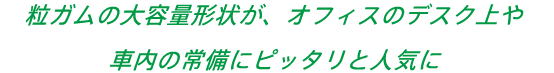 粒ガムの大容量形状が、オフィスのデスク上や車内の常備にピッタリと人気に