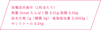 栄養成分表示（1粒当たり）熱量 3kcal たんぱく質 0.01g 脂質 0.03g 炭水化物1g（糖類 0g） 食塩相当量 0.0003mg / キシリトール 0.04g