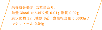 栄養成分表示（1粒当たり）熱量 3kcal たんぱく質 0.01g 脂質 0.02g 炭水化物1g（糖類 0g） 食塩相当量 0.0003mg / キシリトール 0.04g