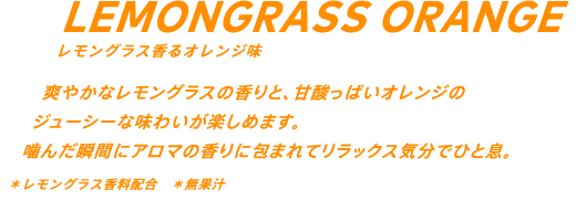 爽やかなレモングラスの香りと、甘酸っぱいオレンジのジューシーな味わいが楽しめます。噛んだ瞬間にアロマの香りに包まれてリラックス気分でひと息。*レモングラス香料配合 *無果汁
