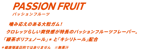 噛み応えのある大粒ガム！クロレッツらしい爽快感が特長のパッションフルーツフレーバー。「緑茶ポリフェノール」*と「キシリトール」配合 *健康増進目的ではありません ※無果汁