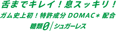 舌までキレイ！息スッキリ！ガム史上初！特許成分DOMAC*配合 糖類0/シュガーレス