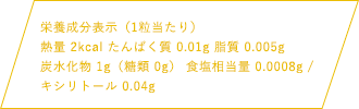 栄養成分表示（1粒当たり）熱量 2kcal たんぱく質 0.01g 脂質 0.005g 炭水化物1g（糖類 0g） 食塩相当量 0.0008mg / キシリトール 0.04g