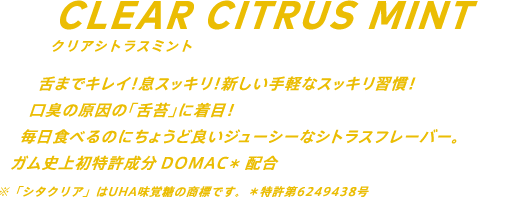 舌までキレイ！息スッキリ！新しい手軽なスッキリ習慣！口臭の原因の「舌苔」に着目！毎日たべるのにちょうど良いマイルドなミントフレーバー。ガム史上初特許成分DOMAC*配合 ※「シタクリア」はUHA味覚糖の商標です。 *特許第6249438号