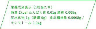 栄養成分表示（1粒当たり）熱量 2kcal たんぱく質 0.01g 脂質 0.005g 炭水化物1g（糖類 0g） 食塩相当量 0.0008mg / キシリトール 0.04g