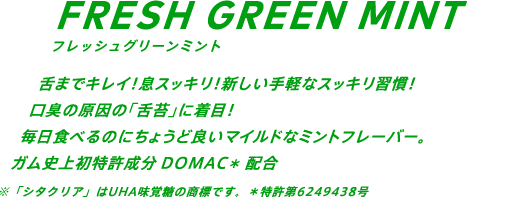 舌までキレイ！息スッキリ！新しい手軽なスッキリ習慣！口臭の原因の「舌苔」に着目！毎日たべるのにちょうど良いマイルドなミントフレーバー。ガム史上初特許成分DOMAC*配合 ※「シタクリア」はUHA味覚糖の商標です。 *特許第6249438号