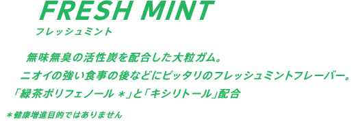 無味無臭の活性炭を配合した大粒ガム。ニオイの強い食事の後などにピッタリのフレッシュミントフレーバー。緑茶ポリフェノール配合* *健康増進目的ではありません