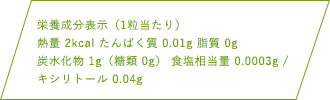 栄養成分表示（1粒当たり）熱量 2kcal たんぱく質 0.01g 脂質 0g 炭水化物1g（糖類 0g） 食塩相当量 0.0003g キシリトール0.04g