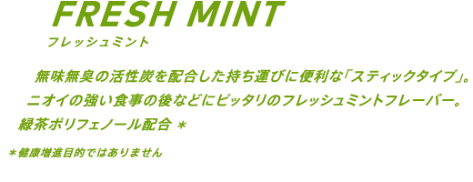 無味無臭の活性炭を配合した持ち運びに便利な「スティックタイプ」。ニオイの強い食事の後などにピッタリのフレッシュミントフレーバー。緑茶ポリフェノール配合* *健康増進目的ではありません