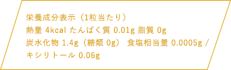 栄養成分表示（1粒当たり）熱量4kcal たんぱく質 0.01g 脂質 0g 炭水化物 1.4g（糖類0g）食塩相当量 0.0005g / キシリトール 0.06g