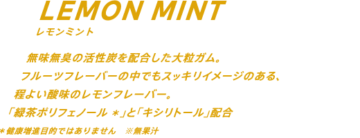 無味無臭の活性炭を配合した大粒ガム。フルーツフレーバーの中でもスッキリイメージのある、程よい酸味のレモンフレーバー。緑茶ポリフェノール配合* *健康増進目的ではありません ※無果汁