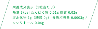 栄養成分表示（1粒当たり）熱量 3kcal たんぱく質 0.01g 脂質 0.02g 炭水化物1g（糖類 0g） 食塩相当量 0.0003g キシリトール 0.04g