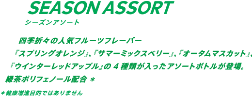 四季折々の人気フルーツフレーバー。『スプリングオレンジ』、『サマーミックスベリー』、『オータムマスカット』、『ウィンターレッドアップル』の4種類が入ったアソートボトルが登場。緑茶ポリフェノール配合* *健康増進目的ではありません