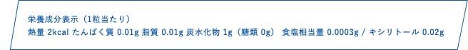 栄養成分表示（1粒当たり）熱量 2kcal たんぱく質 0.01g 脂質 0.01g 炭水化物1g（糖類 0g） 食塩相当量 0.0003mg / キシリトール 0.04g