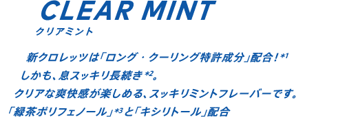 新クロレッツは「ロング・クーリング特許成分」配合！*1 しかも、息スッキリ30分長続き*2。クリアな爽快感が楽しめる、スッキリミントフレーバーです。「緑茶ポリフェノール」*3と「キシリトール」配合