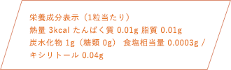 栄養成分表示（1粒当たり）熱量 3kcal たんぱく質 0.01g 脂質 0.01g 炭水化物1g（糖類 0g） 食塩相当量 0.0003g キシリトール 0.04g