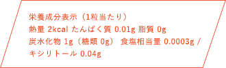 栄養成分表示（1粒当たり）熱量 2kcal たんぱく質 0.01g 脂質 0g 炭水化物1g（糖類 0g） 食塩相当量 0.0003g キシリトール 0.04g