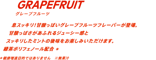 息スッキリ！甘酸っぱいグレープフルーツフレーバーが登場。甘酸っぱさがあふれるジューシー感とスッキリしたミントの後味をお楽しみいただけます。緑茶ポリフェノール配合* *健康増進目的ではありません※無果汁