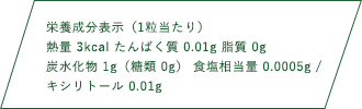 栄養成分表示（1粒当たり）熱量 3kcal たんぱく質 0.01g 脂質 0g 炭水化物1g（糖類 0g） 食塩相当量 0.0005g キシリトール 0.01g