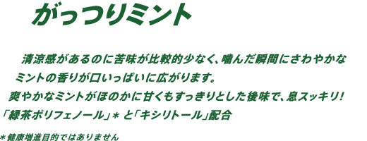 清涼感があるのに苦みが比較的少なく、噛んだ瞬間にさわやかなミントの香りが口いっぱいに広がります。爽やかなミントがほのかに甘くもすっきりとした後味で、息スッキリ！「緑茶ポリフェノール」*と「キシリトール」配合 *健康増進目的ではありません