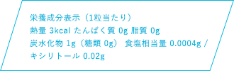 栄養成分表示（1粒当たり）熱量 3kcal たんぱく質 0g 脂質 0g 炭水化物1g（糖類 0g） 食塩相当量 0.0004g キシリトール 0.02g