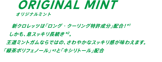 新クロレッツは「ロング・クーリング特許成分」配合！*1 しかも、息スッキリ30分長続き*2。王道ミントガムならではの、さわやかなスッキリ感が味わえます。「緑茶ポリフェノール」*3と「キシリトール」配合