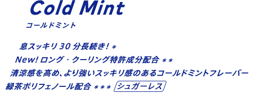 息スッキリ30分長続き！* New!ロング・クーリング特許成分配合** 清涼感を高め、より強いスッキリ感のあるコールドミントフレーバー。緑茶ポリフェノール配合***/シュガーレス