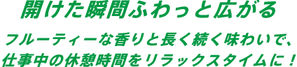 開けた瞬間ふわっと広がる。フルーティーな香りと長く続く味わいで、仕事中の休憩時間をリラックスタイムに！