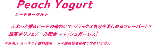 ふわっと香るピーチの味わいで、リラックス気分を楽しめるフレーバー！* 緑茶ポリフェノール配合** / シュガーレス *無果汁 ヨーグルト香料使用 **健康増進目的ではありません