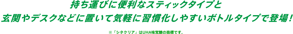 持ち運びに便利なスティックタイプと玄関やデスクなどに置いて気軽に習慣化しやすいボトルタイプで登場！※「シタクリア」はUHA味覚糖の商標です。