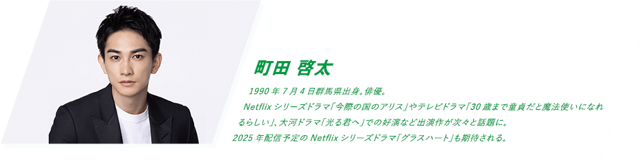 町田 啓太 1990年7月4日群馬県出身。俳優。Netflixシリーズドラマ「今際の国のアリス」やテレビドラマ「30歳まで童貞だと魔法使いになれるらしい」、大河ドラマ「光る君へ」での好演など出演作が次々と話題に。2025年配信予定のNetflixシリーズドラマ「グラスハート」も期待される。
